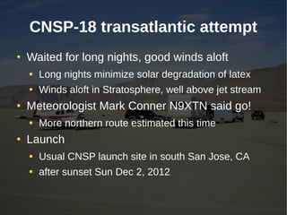 CNSP-18 transatlantic attempt
Waited for long nights, good winds aloft
  Long nights minimize solar degradation of latex
  Winds aloft in Stratosphere, well above jet stream
Meteorologist Mark Conner N9XTN said go!
  More northern route estimated this time
Launch
  Usual CNSP launch site in south San Jose, CA
  after sunset Sun Dec 2, 2012
 
