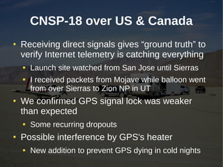 CNSP-18 over US & Canada
Receiving direct signals gives “ground truth” to
verify Internet telemetry is catching everything
  Launch site watched from San Jose until Sierras
  I received packets from Mojave while balloon went
  from over Sierras to Zion NP in UT
We confirmed GPS signal lock was weaker
than expected
  Some recurring dropouts
Possible interference by GPS's heater
  New addition to prevent GPS dying in cold nights
 
