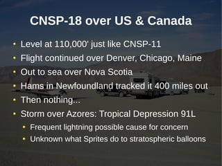 CNSP-18 over US & Canada
Level at 110,000' just like CNSP-11
Flight continued over Denver, Chicago, Maine
Out to sea over Nova Scotia
Hams in Newfoundland tracked it 400 miles out
Then nothing...
Storm over Azores: Tropical Depression 91L
  Frequent lightning possible cause for concern
  Unknown what Sprites do to stratospheric balloons
 