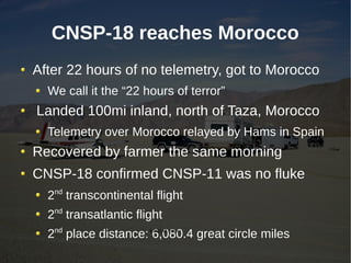 CNSP-18 reaches Morocco
After 22 hours of no telemetry, got to Morocco
  We call it the “22 hours of terror”
Landed 100mi inland, north of Taza, Morocco
  Telemetry over Morocco relayed by Hams in Spain
Recovered by farmer the same morning
CNSP-18 confirmed CNSP-11 was no fluke
  2nd transcontinental flight
  2nd transatlantic flight
  2nd place distance: 6,080.4 great circle miles
                       6,080.40 miles
 