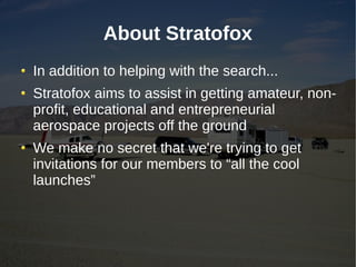 About Stratofox
In addition to helping with the search...
Stratofox aims to assist in getting amateur, non-
profit, educational and entrepreneurial
aerospace projects off the ground
We make no secret that we're trying to get
invitations for our members to “all the cool
launches”
 