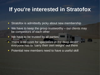 If you're interested in Stratofox

Stratofox is admittedly picky about new membership
We have to keep the group trustworthy – our clients may
be competitors of each other
We have to be trusted by all parties
There is no room for spectators in the deep desert –
everyone has to “carry their own weight” out there
Potential new members need to have a useful skill
 