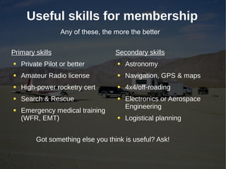 Useful skills for membership
                 Any of these, the more the better


Primary skills                     Secondary skills
   Private Pilot or better            Astronomy
   Amateur Radio license              Navigation, GPS & maps
   High-power rocketry cert           4x4/off-roading
   Search & Rescue                    Electronics or Aerospace
                                      Engineering
   Emergency medical training
   (WFR, EMT)                         Logistical planning


        Got something else you think is useful? Ask!
 
