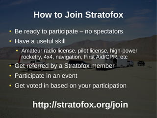 How to Join Stratofox
Be ready to participate – no spectators
Have a useful skill
  Amateur radio license, pilot license, high-power
  rocketry, 4x4, navigation, First Aid/CPR, etc
Get referred by a Stratofox member
Participate in an event
Get voted in based on your participation


      http://stratofox.org/join
 