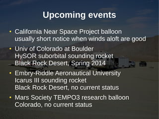 Upcoming events
California Near Space Project balloon
usually short notice when winds aloft are good
Univ of Colorado at Boulder
HySOR suborbital sounding rocket
Black Rock Desert, Spring 2014
Embry-Riddle Aeronautical University
Icarus III sounding rocket
Black Rock Desert, no current status
Mars Society TEMPO3 research balloon
Colorado, no current status
 