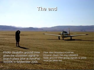 The end




Photo: Stratofox ground crew    Pilot: Ben Woodard KG6FNK
gives the shutdown signal to    Ground: Owen DeLong KB6MER
search plane pilot at AeroPac   Note: ground crew giving signals to pilots
                                must be pilots too
To100K in September 2005
 