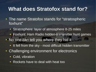What does Stratofox stand for?
The name Stratofox stands for “stratospheric
foxhunt”
  Stratosphere: layer of atmosphere 8-25 miles
  Foxhunt: Ham Radio hidden-transmitter hunt games
No one can tell you where they hid it
  It fell from the sky - most difficult hidden transmitter
Challenging environment for electronics
  Cold, vibration
  Rockets have to deal with heat too
 