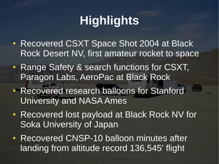 Highlights
Recovered CSXT Space Shot 2004 at Black
Rock Desert NV, first amateur rocket to space
Range Safety & search functions for CSXT,
Paragon Labs, AeroPac at Black Rock
Recovered research balloons for Stanford
University and NASA Ames
Recovered lost payload at Black Rock NV for
Soka University of Japan
Recovered CNSP-10 balloon minutes after
landing from altitude record 136,545' flight
 