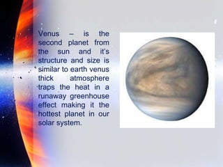 Venus – is the
second planet from
the sun and it’s
structure and size is
similar to earth venus
thick atmosphere
traps the heat in a
runaway greenhouse
effect making it the
hottest planet in our
solar system.
 