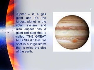 Jupiter – is a gas
giant and it’s the
largest planet in the
solar system and
also Jupiter has a
giant red spot that is
called “THE GREAT
RED SPOT” that red
spot is a large storm
that is twice the size
of the earth.
 
