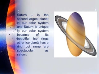 Saturn – is the
second largest planet
in our solar system
and Saturn is unique
in our solar system
because of its
beautiful ice rings
other ice giants has a
ring but none are
spectacular as
saturn.
 