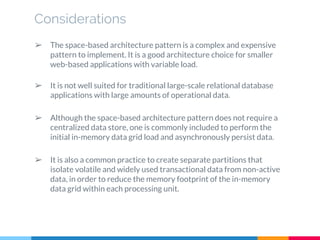Considerations
➢ The space-based architecture pattern is a complex and expensive
pattern to implement. It is a good architecture choice for smaller
web-based applications with variable load.
➢ It is not well suited for traditional large-scale relational database
applications with large amounts of operational data.
➢ Although the space-based architecture pattern does not require a
centralized data store, one is commonly included to perform the
initial in-memory data grid load and asynchronously persist data.
➢ It is also a common practice to create separate partitions that
isolate volatile and widely used transactional data from non-active
data, in order to reduce the memory footprint of the in-memory
data grid within each processing unit.
 