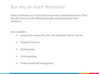 But why so much Workload?
Today’s softwares are not limited to operators and limited society. They
directly interacts with millions of people and thousands of other
softwares.
Few examples:
➢ Large scale community sites, like facebook, twitter, hi5 etc.
➢ Prepaid Telecoms
➢ Banking sites
➢ Online gaming
➢ Online fraud/risk management
 