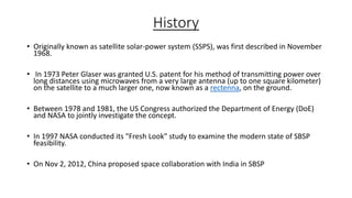 History
• Originally known as satellite solar-power system (SSPS), was first described in November
1968.
• In 1973 Peter Glaser was granted U.S. patent for his method of transmitting power over
long distances using microwaves from a very large antenna (up to one square kilometer)
on the satellite to a much larger one, now known as a rectenna, on the ground.

• Between 1978 and 1981, the US Congress authorized the Department of Energy (DoE)
and NASA to jointly investigate the concept.
• In 1997 NASA conducted its "Fresh Look" study to examine the modern state of SBSP
feasibility.
• On Nov 2, 2012, China proposed space collaboration with India in SBSP

 