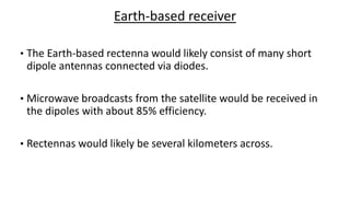 Earth-based receiver
• The Earth-based rectenna would likely consist of many short
dipole antennas connected via diodes.
• Microwave broadcasts from the satellite would be received in
the dipoles with about 85% efficiency.
• Rectennas would likely be several kilometers across.
 