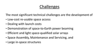 Challenges
The most significant technical challenges are the development of
• Low-cost re-usable space access
• Dealing with launch costs
• Demonstration of space-to-Earth power beaming
• Efficient and light space-qualified solar arrays
• Space Assembly, Maintenance and Servicing, and
• Large in-space structures
 