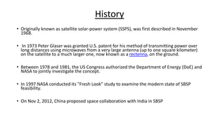History
• Originally known as satellite solar-power system (SSPS), was first described in November
1968.
• In 1973 Peter Glaser was granted U.S. patent for his method of transmitting power over
long distances using microwaves from a very large antenna (up to one square kilometer)
on the satellite to a much larger one, now known as a rectenna, on the ground.
• Between 1978 and 1981, the US Congress authorized the Department of Energy (DoE) and
NASA to jointly investigate the concept.
• In 1997 NASA conducted its "Fresh Look" study to examine the modern state of SBSP
feasibility.
• On Nov 2, 2012, China proposed space collaboration with India in SBSP
 