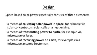 Design
Space-based solar power essentially consists of three elements:
• a means of collecting solar power in space, for example via
solar concentrators, solar cells or a heat engine.
• a means of transmitting power to earth, for example via
microwave or laser.
• a means of receiving power on earth, for example via a
microwave antenna (rectenna).
 