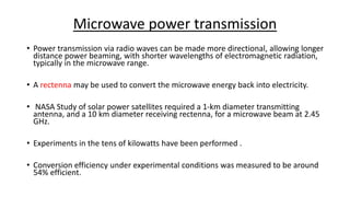 Microwave power transmission
• Power transmission via radio waves can be made more directional, allowing longer
distance power beaming, with shorter wavelengths of electromagnetic radiation,
typically in the microwave range.
• A rectenna may be used to convert the microwave energy back into electricity.
• NASA Study of solar power satellites required a 1-km diameter transmitting
antenna, and a 10 km diameter receiving rectenna, for a microwave beam at 2.45
GHz.
• Experiments in the tens of kilowatts have been performed .
• Conversion efficiency under experimental conditions was measured to be around
54% efficient.
 