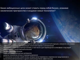 • системы дистанционной передачи энергии на основе электромагнитной индукции, излучения или плазмы
• эффективные системы трансформации солнечной энергии в электрическую
• высокоскоростные транспортные системы, в том числе и для перемещения в атмосфере и под водой
• робототехника и искусственный интеллект
• системы жизнеобеспечения
• создание новых композитных материалов
• развитие технологии оптики и терморегулирования
• IT-технологии на основе новой логики, которые могут перевернуть современное представление о
вычислительной математике и сделать компьютеры более эффективными
Какие амбициозные цели может ставить перед собой бизнес, осваивая
космическое пространство и создавая новые технологии?
 