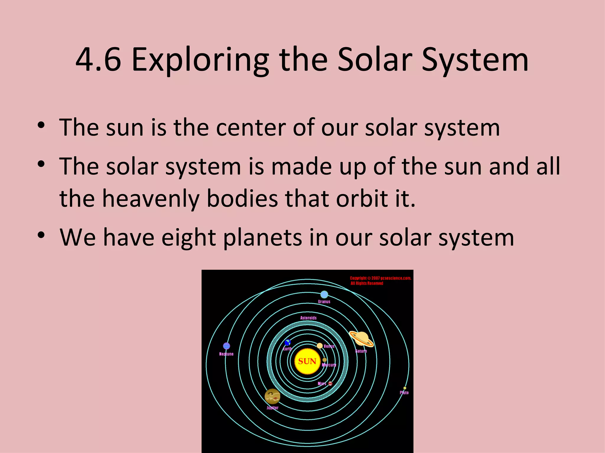 4.6 Exploring the Solar System The sun is the center of our solar system The solar system is made up of the sun and all the heavenly bodies that orbit it. We have eight planets in our solar system 