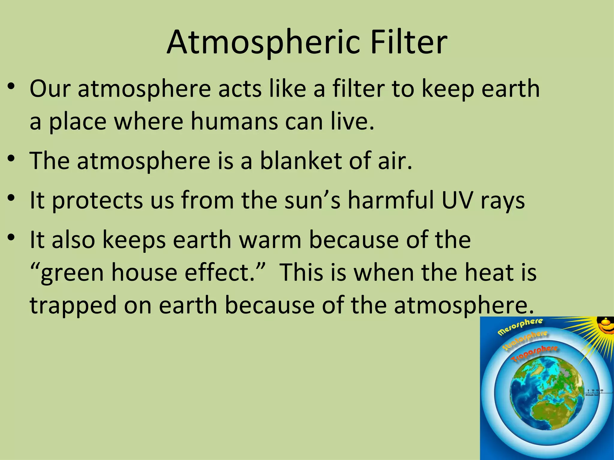 Atmospheric Filter Our atmosphere acts like a filter to keep earth a place where humans can live. The atmosphere is a blanket of air. It protects us from the sun’s harmful UV rays It also keeps earth warm because of the “green house effect.”  This is when the heat is trapped on earth because of the atmosphere.  