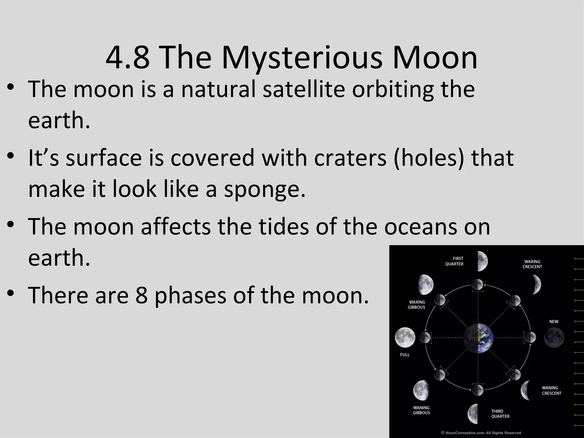 4.8 The Mysterious Moon The moon is a natural satellite orbiting the earth. It’s surface is covered with craters (holes) that make it look like a sponge. The moon affects the tides of the oceans on earth. There are 8 phases of the moon. 