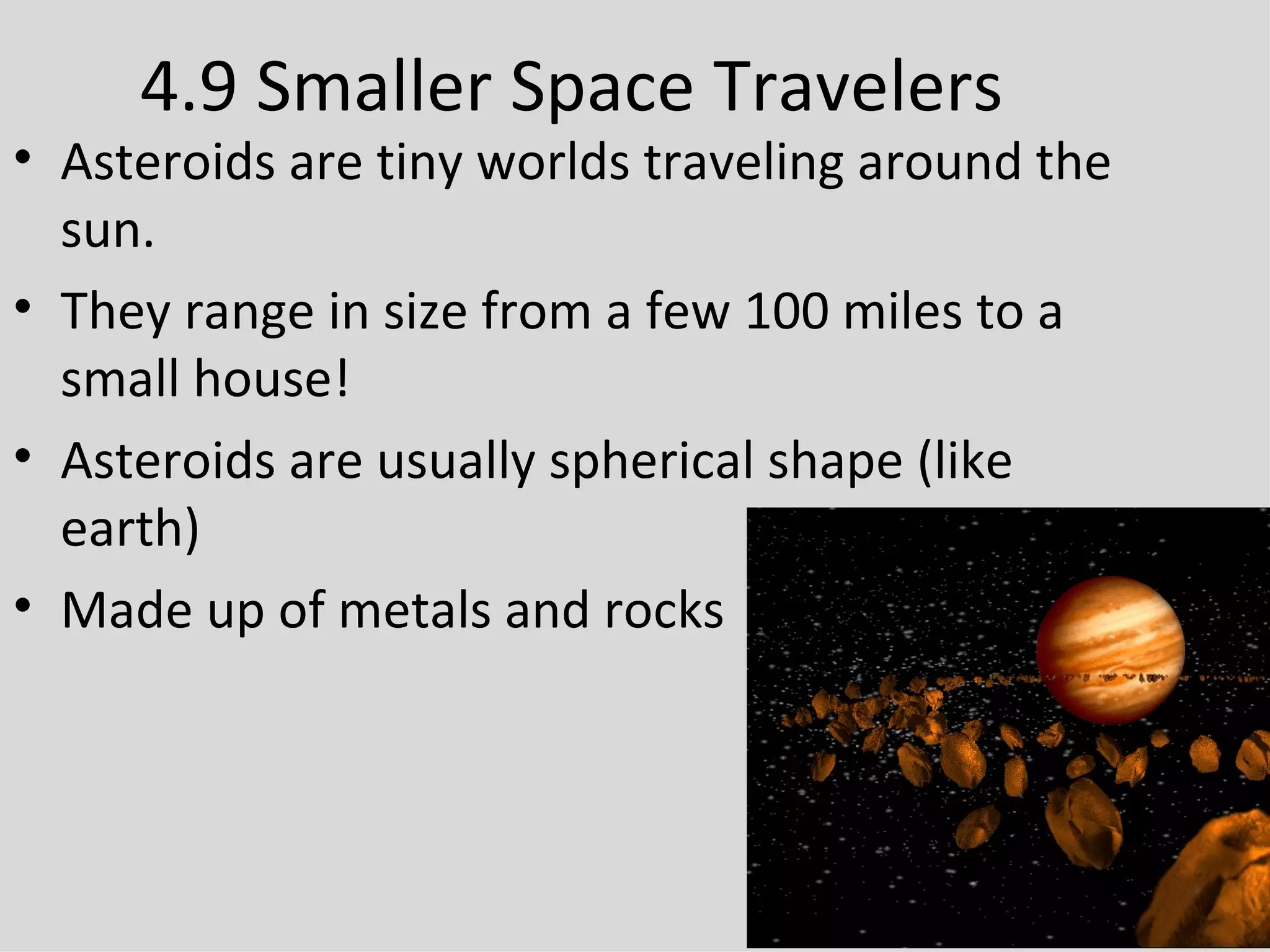 4.9 Smaller Space Travelers Asteroids are tiny worlds traveling around the sun. They range in size from a few 100 miles to a small house! Asteroids are usually spherical shape (like earth) Made up of metals and rocks 