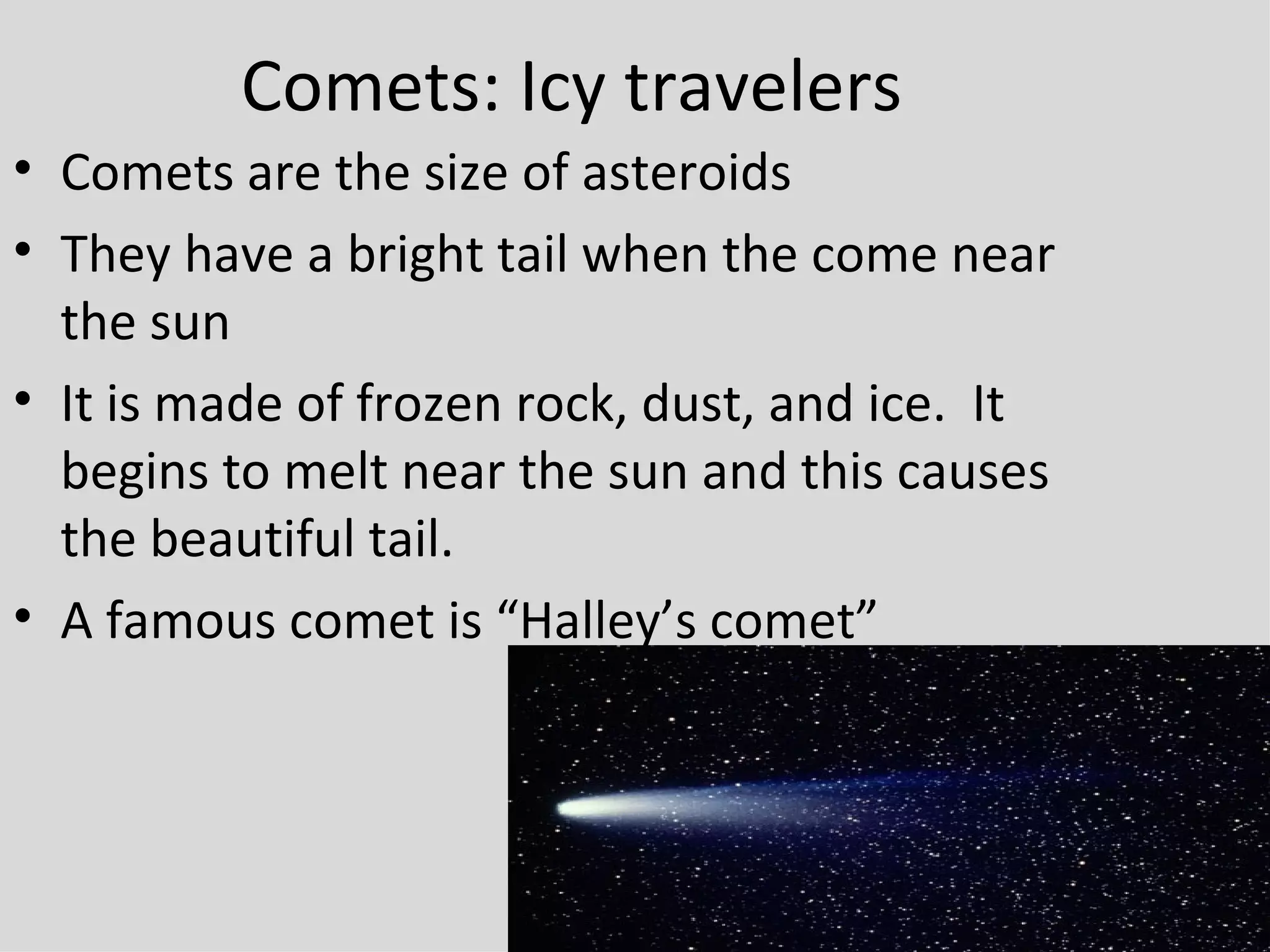 Comets: Icy travelers Comets are the size of asteroids They have a bright tail when the come near the sun It is made of frozen rock, dust, and ice.  It begins to melt near the sun and this causes the beautiful tail. A famous comet is “Halley’s comet” 