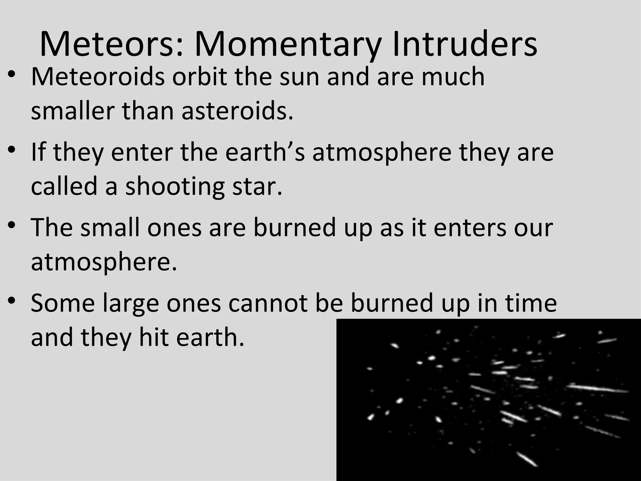 Meteors: Momentary Intruders Meteoroids orbit the sun and are much smaller than asteroids.  If they enter the earth’s atmosphere they are called a shooting star. The small ones are burned up as it enters our atmosphere. Some large ones cannot be burned up in time and they hit earth. 