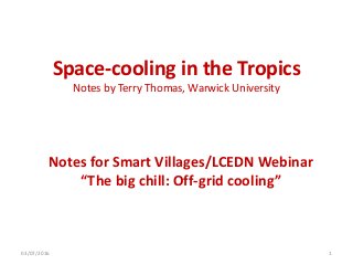 Space-cooling in the Tropics
Notes by Terry Thomas, Warwick University
Notes for Smart Villages/LCEDN Webinar
“The big chill: Off-grid cooling”
03/07/2016 1
 