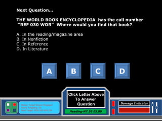 Click Letter Above To Answer  Question Heading-N7.56 E5.89 Status: Target Screen Engaged Active Targeting: On Next Target :W34.345 N24.234 Damage Indicator Next Question…   THE WORLD BOOK ENCYCLOPEDIA  has the call number  “ REF 030 WOR”  Where would you find that book? A. In the reading/magazine area B. In Nonfiction C. In Reference D. In Literature A B C D Great Job! Click here to keep going. 