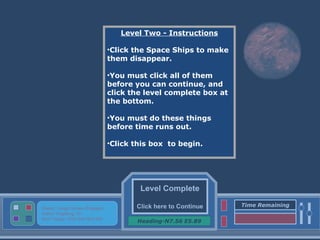 Level Complete Click here to Continue Heading-N7.56 E5.89 Status: Target Screen Engaged Active Targeting: On Next Target :W34.345 N24.234 Time Remaining Level Two - Instructions Click the Space Ships to make them disappear. You must click all of them before you can continue, and click the level complete box at the bottom. You must do these things before time runs out. Click this box  to begin. 