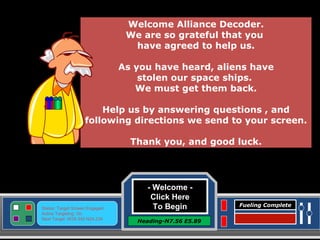 - Welcome -  Click Here To Begin Heading-N7.56 E5.89 Status: Target Screen Engaged Active Targeting: On Next Target :W34.345 N24.234 Fueling Complete Welcome Alliance Decoder. We are so grateful that you  have agreed to help us. As you have heard, aliens have  stolen our space ships.  We must get them back. Help us by answering questions , and following directions we send to your screen. Thank you, and good luck. 