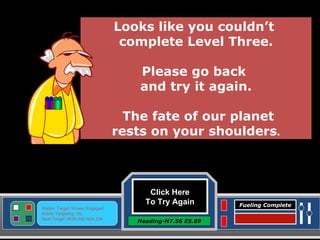 Click Here To Try Again Heading-N7.56 E5.89 Status: Target Screen Engaged Active Targeting: On Next Target :W34.345 N24.234 Fueling Complete Looks like you couldn’t  complete Level Three. Please go back  and try it again. The fate of our planet rests on your shoulders . 