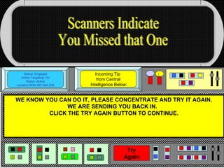 Status: Engaged Active Targeting: On Radar: Active Location:W34.345 N24.234 Incoming Tip  from Central  Intelligence Below: WE KNOW YOU CAN DO IT, PLEASE CONCENTRATE AND TRY IT AGAIN. WE ARE SENDING YOU BACK IN.  CLICK THE TRY AGAIN BUTTON TO CONTINUE. Scanners Indicate You Missed that One Try Again 