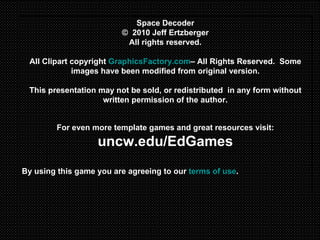 Space Decoder ©  2010 Jeff Ertzberger All rights reserved. All Clipart copyright  GraphicsFactory.com – All Rights Reserved.  Some images have been modified from original version. This presentation may not be sold, or redistributed  in any form without written permission of the author. For even more template games and great resources visit: uncw.edu/EdGames By using this game you are agreeing to our  terms of use . 