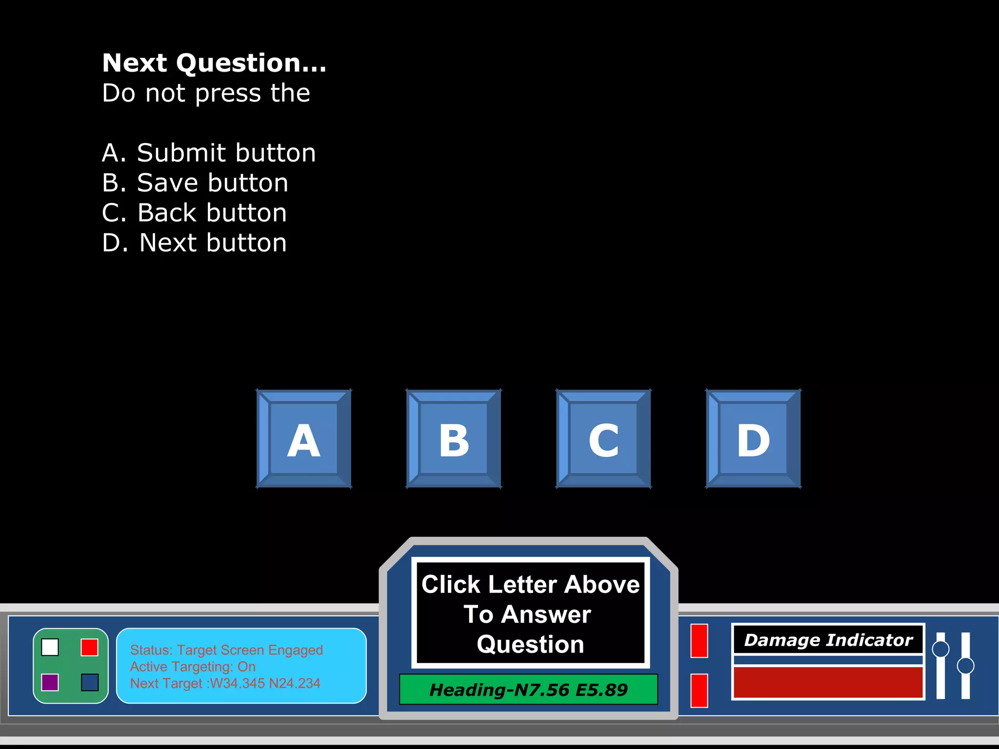 Click Letter Above To Answer  Question Heading-N7.56 E5.89 Status: Target Screen Engaged Active Targeting: On Next Target :W34.345 N24.234 Damage Indicator Next Question… Do not press the  A. Submit button B. Save button C. Back button D. Next button A B C D Great Job! Click here to keep going. 