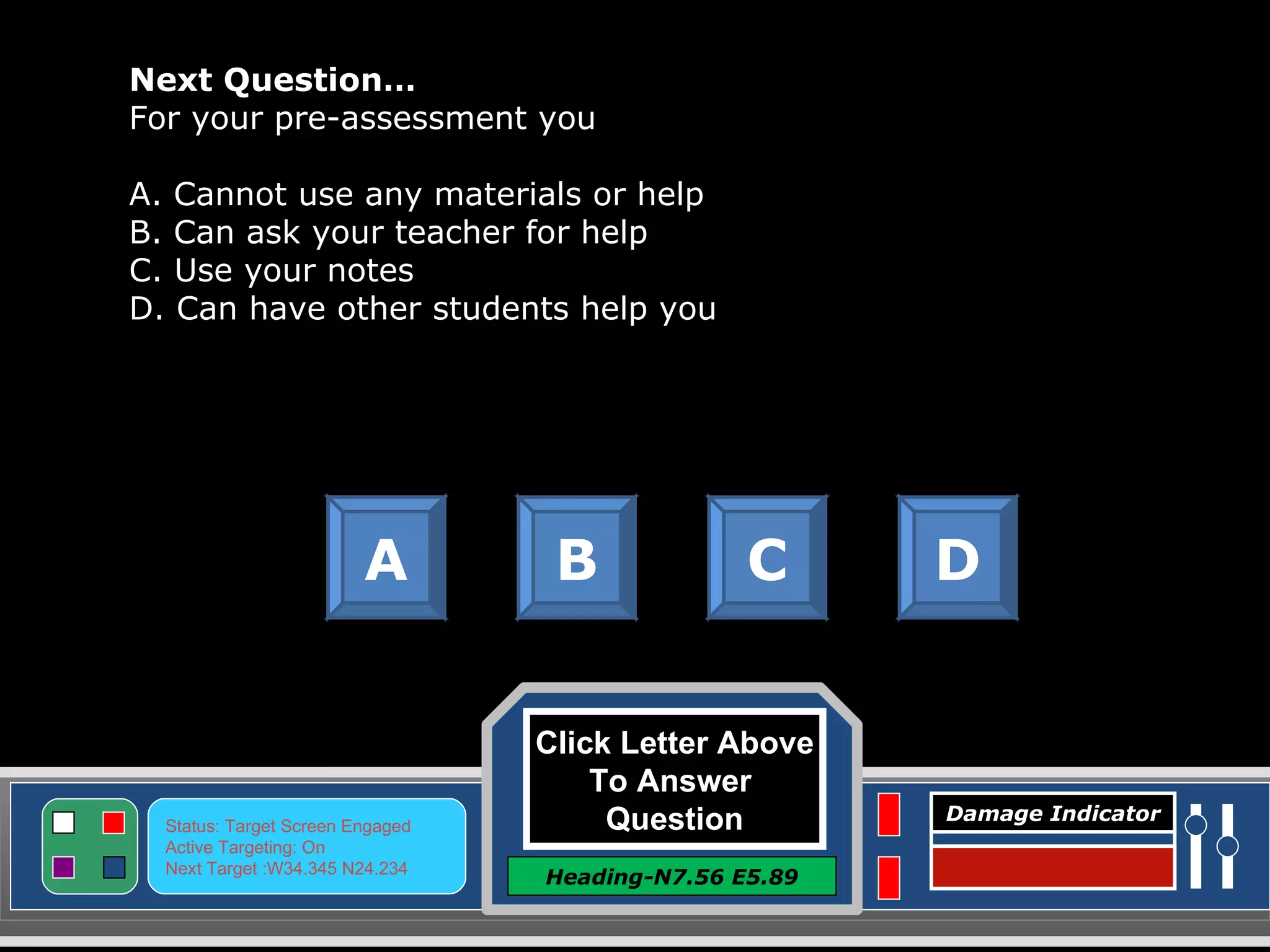 Click Letter Above To Answer  Question Heading-N7.56 E5.89 Status: Target Screen Engaged Active Targeting: On Next Target :W34.345 N24.234 Damage Indicator Next Question… For your pre-assessment you A. Cannot use any materials or help B. Can ask your teacher for help C. Use your notes D. Can have other students help you A B C D Great Job! Click here to keep going. 