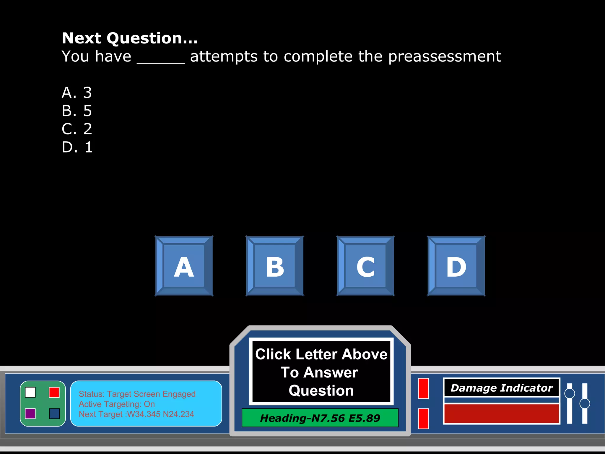 Click Letter Above To Answer  Question Heading-N7.56 E5.89 Status: Target Screen Engaged Active Targeting: On Next Target :W34.345 N24.234 Damage Indicator Next Question… You have _____ attempts to complete the preassessment A. 3 B. 5 C. 2 D. 1 A B C D Great Job! Click here to keep going. 