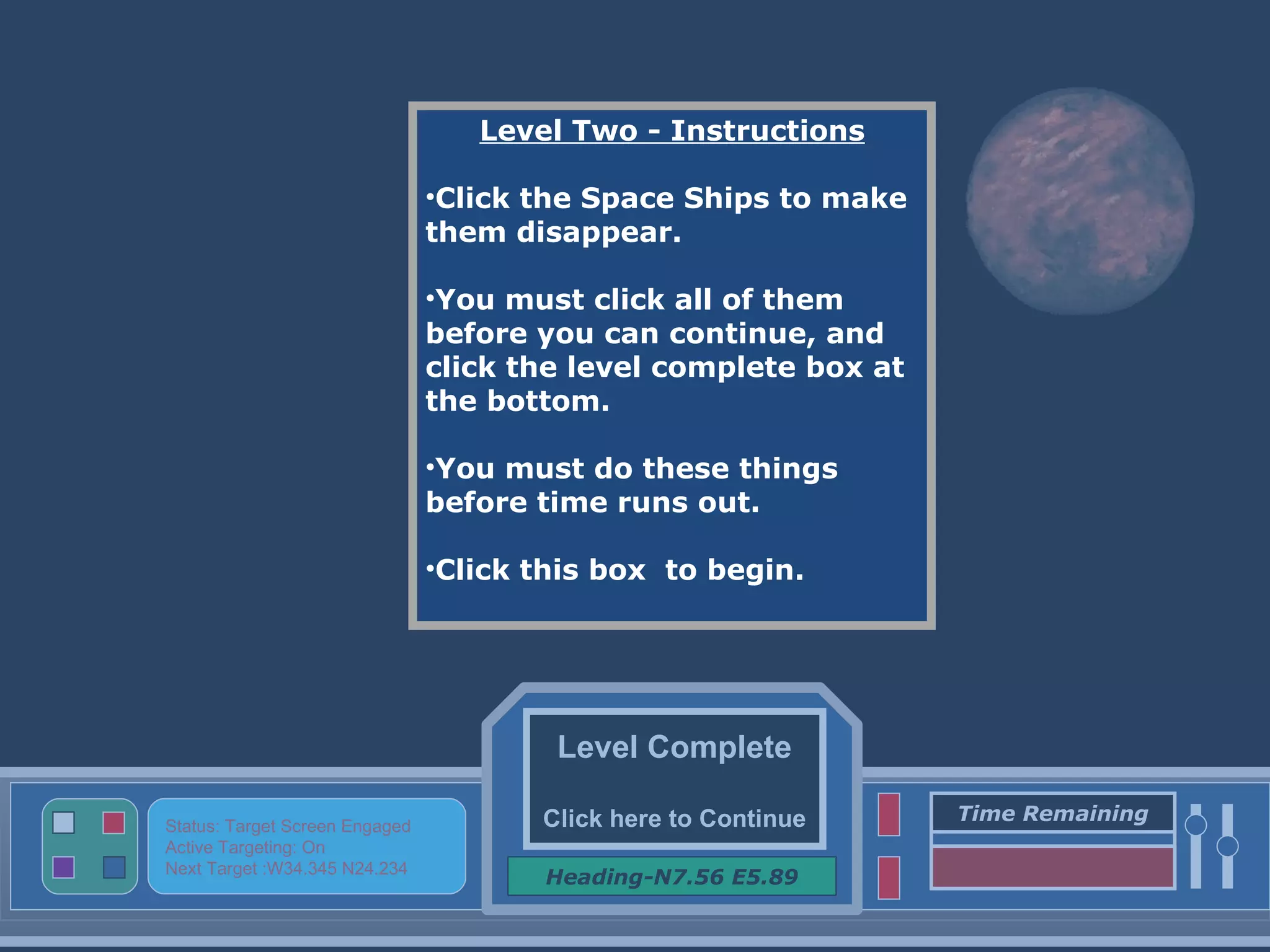 Level Complete Click here to Continue Heading-N7.56 E5.89 Status: Target Screen Engaged Active Targeting: On Next Target :W34.345 N24.234 Time Remaining Level Two - Instructions Click the Space Ships to make them disappear. You must click all of them before you can continue, and click the level complete box at the bottom. You must do these things before time runs out. Click this box  to begin. 