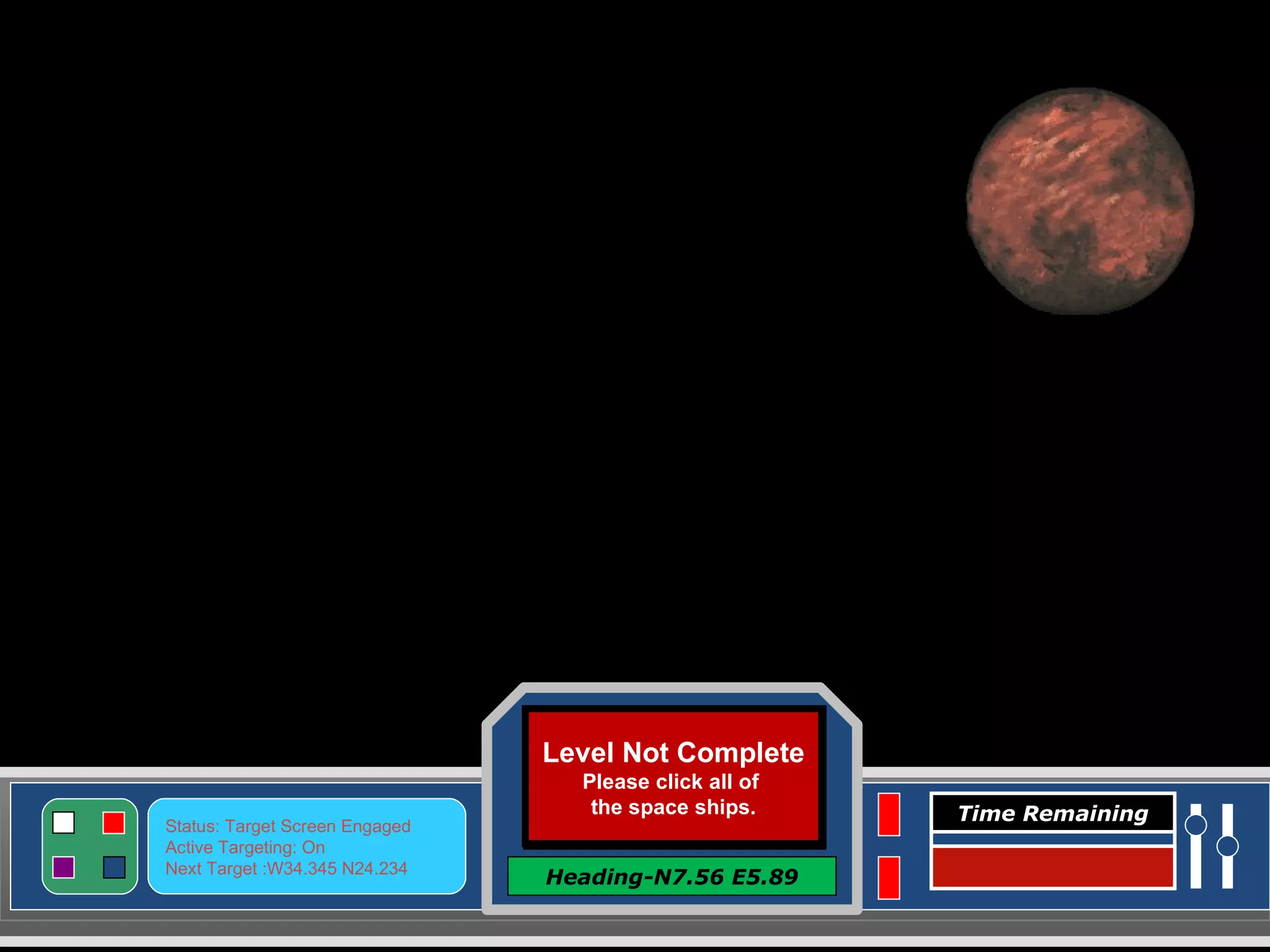 Level Complete Click here to Continue Heading-N7.56 E5.89 Status: Target Screen Engaged Active Targeting: On Next Target :W34.345 N24.234 Time Remaining Level Not Complete Please click all of  the space ships. Level Not Complete Please click all of  the space ships. <<<<<<<<<<<<  OUT OF TIME !  >>>>>>>>>>> 
