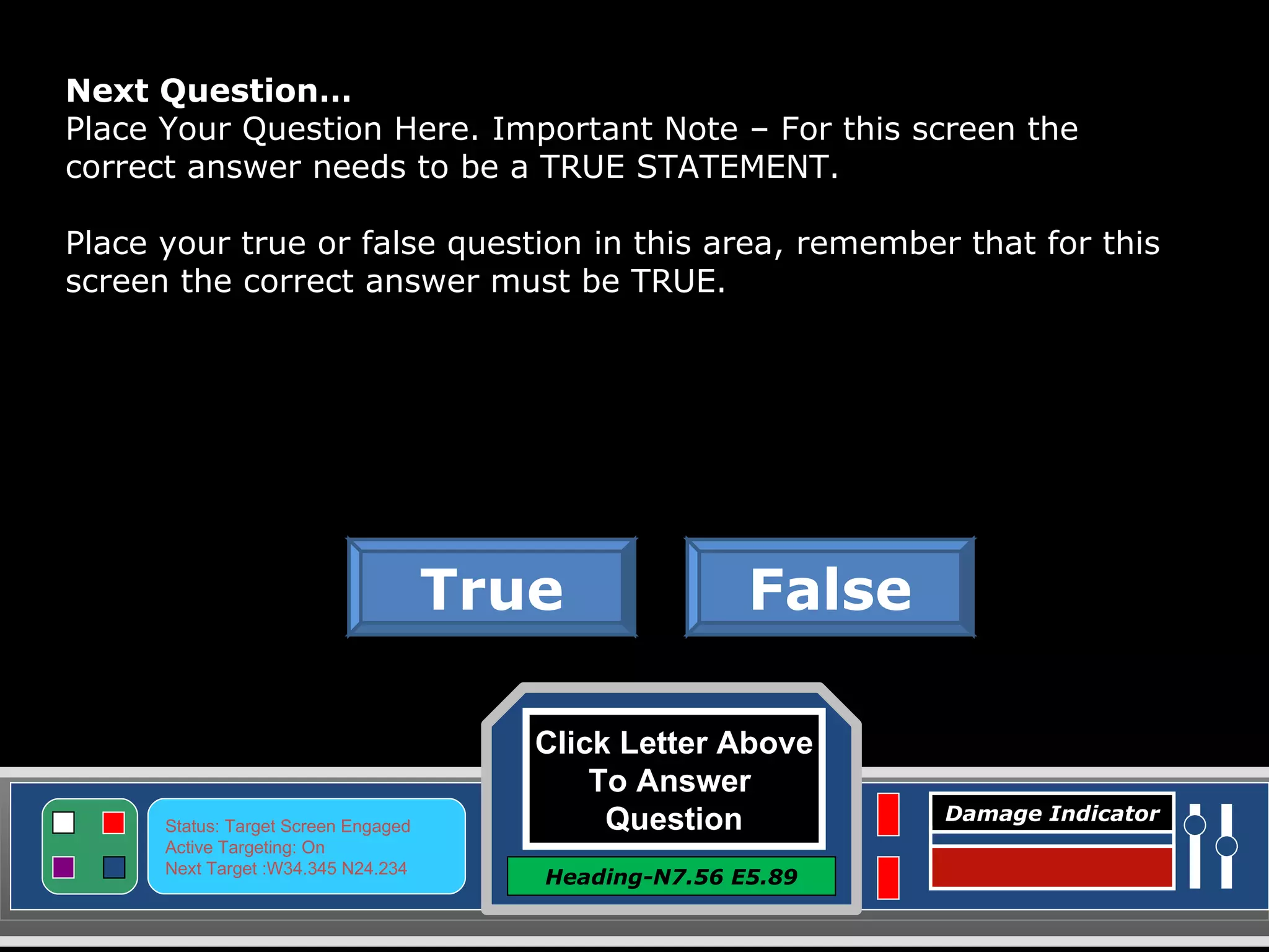 Click Letter Above To Answer  Question Heading-N7.56 E5.89 Status: Target Screen Engaged Active Targeting: On Next Target :W34.345 N24.234 Damage Indicator Next Question… Place Your Question Here. Important Note – For this screen the correct answer needs to be a TRUE STATEMENT. Place your true or false question in this area, remember that for this screen the correct answer must be TRUE. False True Great Job! Click here to keep going. 