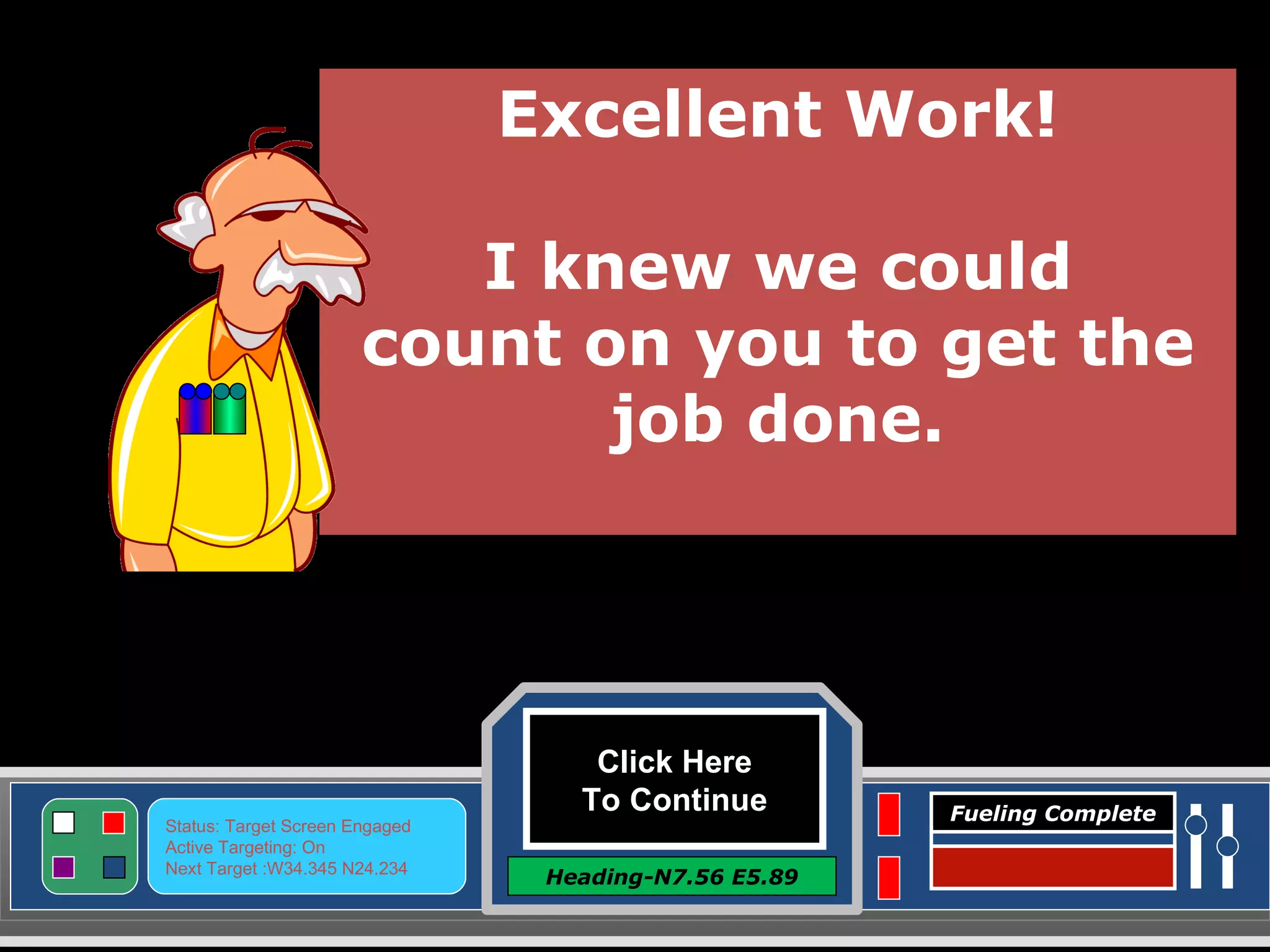 Click Here To Continue Heading-N7.56 E5.89 Status: Target Screen Engaged Active Targeting: On Next Target :W34.345 N24.234 Fueling Complete Excellent Work! I knew we could count on you to get the job done. 