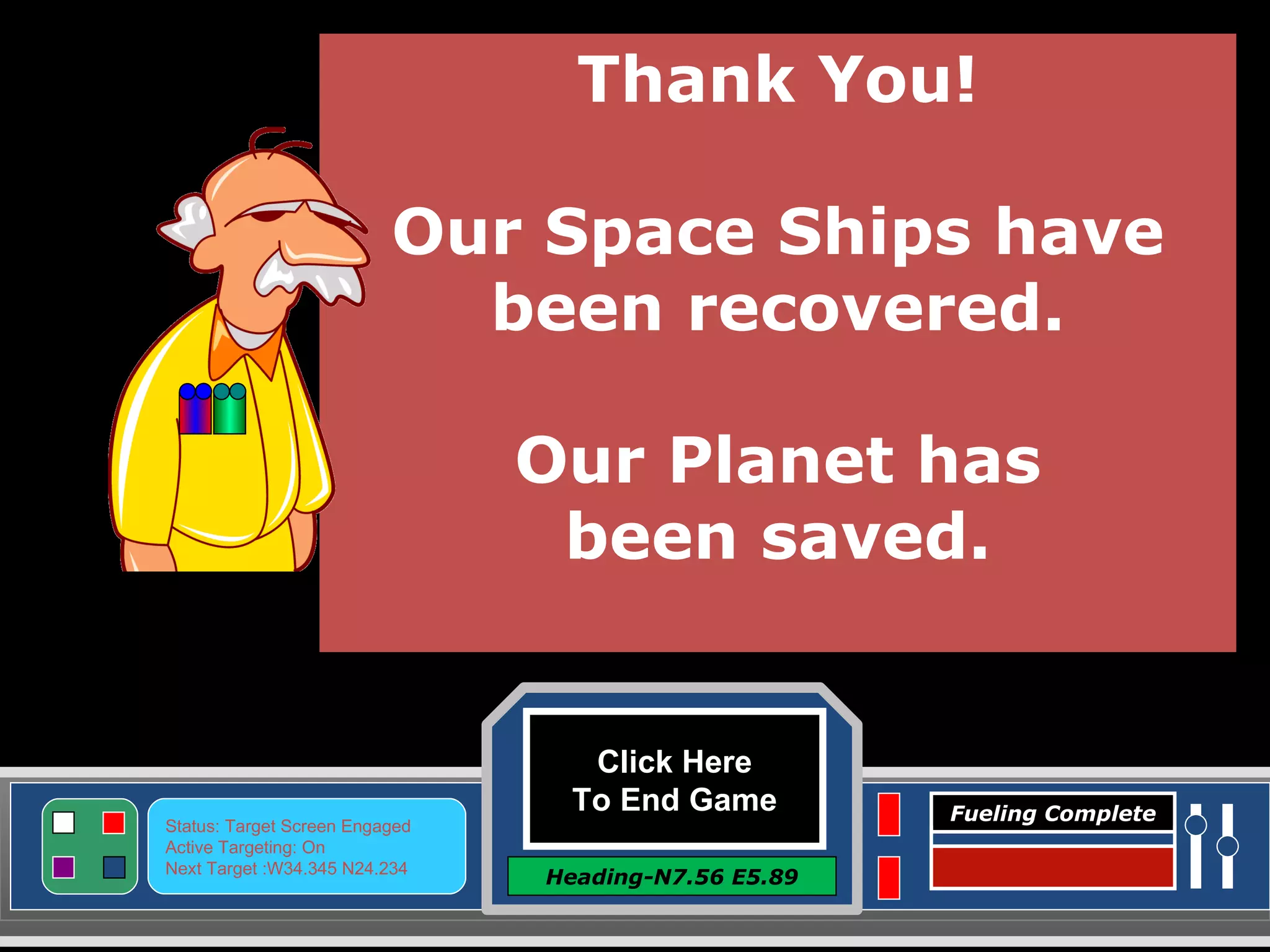 Click Here To End Game Heading-N7.56 E5.89 Status: Target Screen Engaged Active Targeting: On Next Target :W34.345 N24.234 Fueling Complete Thank You! Our Space Ships have been recovered. Our Planet has been saved. 
