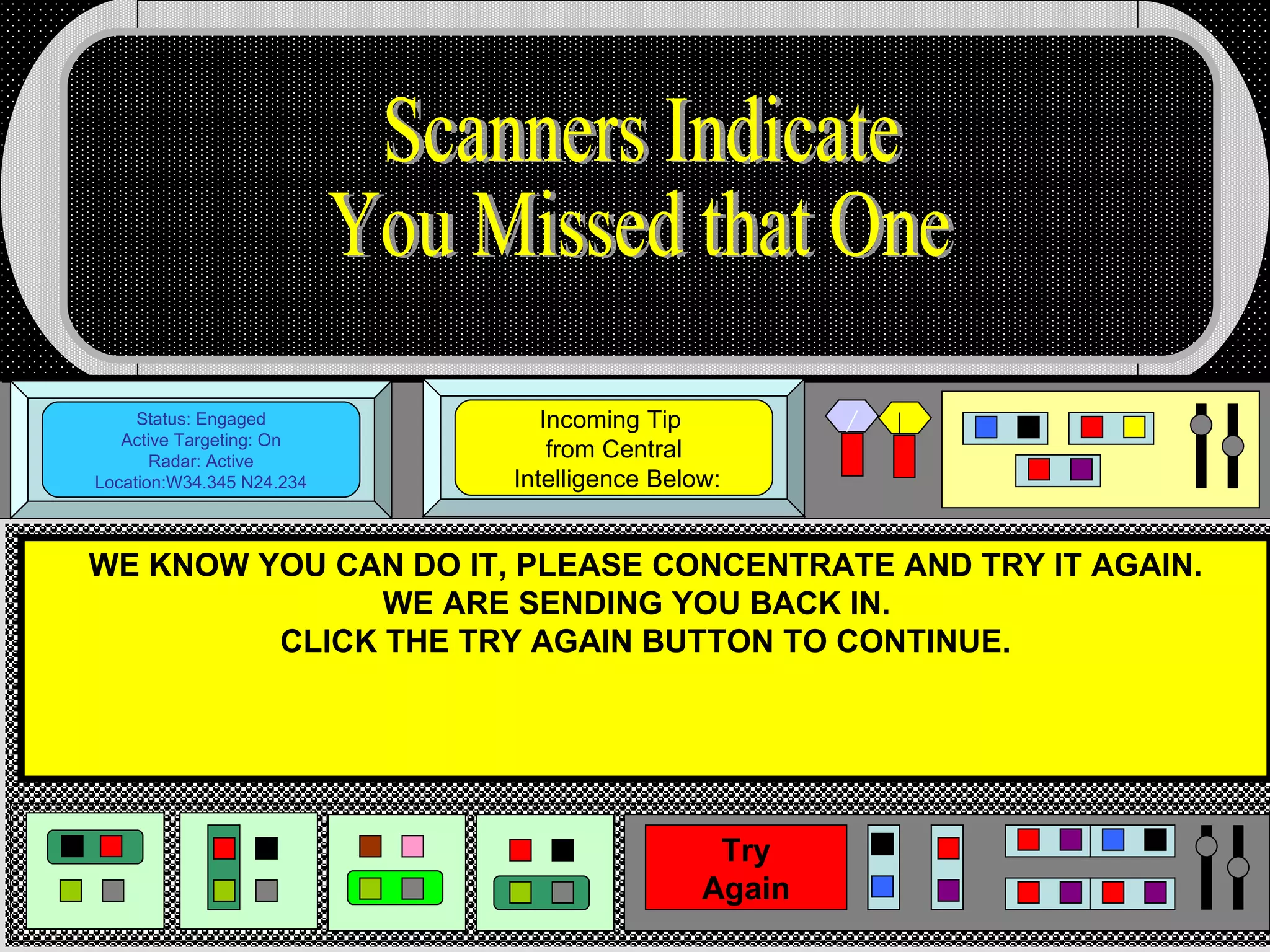 Status: Engaged Active Targeting: On Radar: Active Location:W34.345 N24.234 Incoming Tip  from Central  Intelligence Below: WE KNOW YOU CAN DO IT, PLEASE CONCENTRATE AND TRY IT AGAIN. WE ARE SENDING YOU BACK IN.  CLICK THE TRY AGAIN BUTTON TO CONTINUE. Scanners Indicate You Missed that One Try Again 