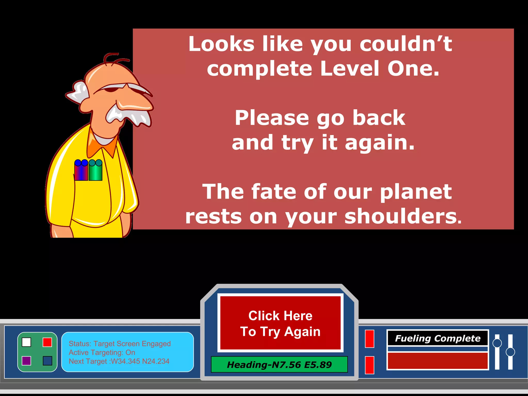 Click Here To Try Again Heading-N7.56 E5.89 Status: Target Screen Engaged Active Targeting: On Next Target :W34.345 N24.234 Fueling Complete Looks like you couldn’t  complete Level One. Please go back  and try it again. The fate of our planet rests on your shoulders . 
