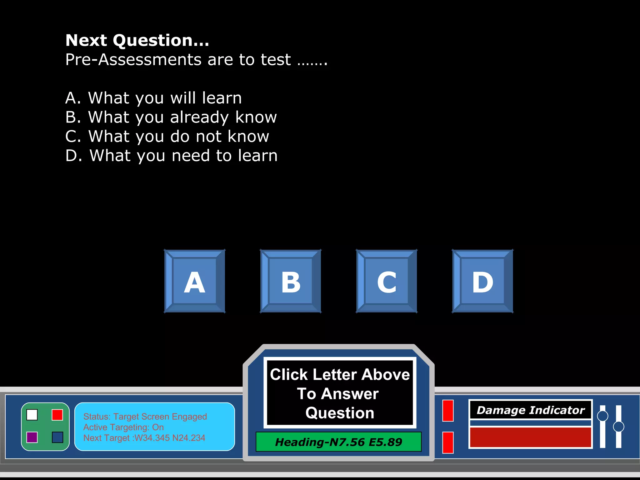 Click Letter Above To Answer  Question Heading-N7.56 E5.89 Status: Target Screen Engaged Active Targeting: On Next Target :W34.345 N24.234 Damage Indicator Next Question… Pre-Assessments are to test ……. A. What you will learn B. What you already know C. What you do not know D. What you need to learn A B C D Great Job! Click here to keep going. 