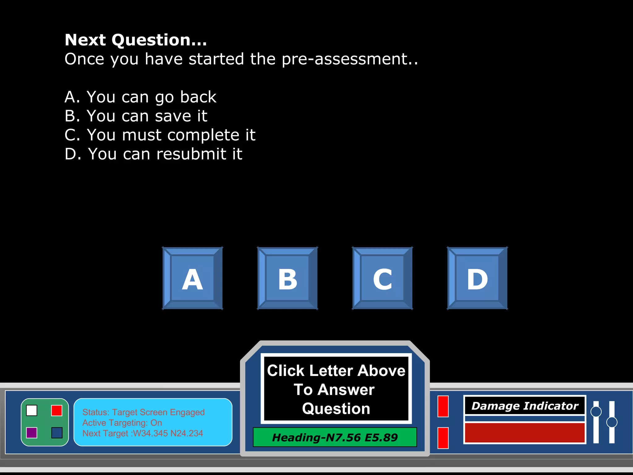 Click Letter Above To Answer  Question Heading-N7.56 E5.89 Status: Target Screen Engaged Active Targeting: On Next Target :W34.345 N24.234 Damage Indicator Next Question… Once you have started the pre-assessment.. A. You can go back B. You can save it C. You must complete it D. You can resubmit it A B C D Great Job! Click here to keep going. 