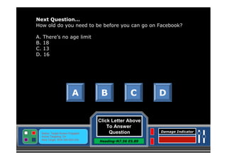 Next Question…
How old do you need to be before you can go on Facebook?
A. There’s no age limit
B. 18
C. 13
D. 16

A

Status: Target Screen Engaged
Active Targeting: On
Next Target :W34.345 N24.234

B

C

Click Letter Above
To Answer
Question
Heading-N7.56 E5.89

D

Damage Indicator

 